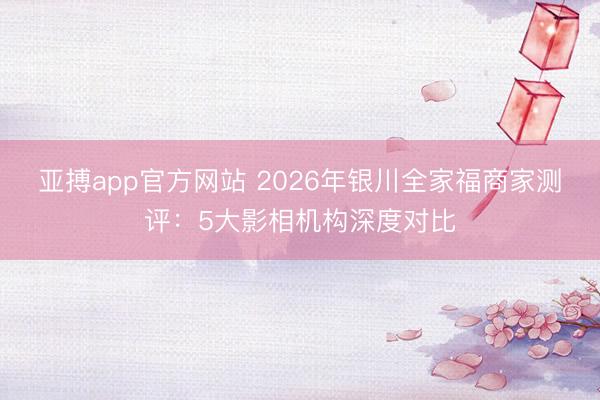 亚搏app官方网站 2026年银川全家福商家测评：5大影相机构深度对比
