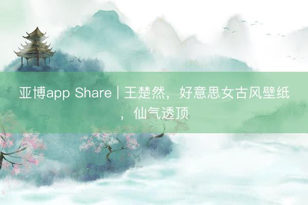 亚博app Share | 王楚然，好意思女古风壁纸，仙气透顶