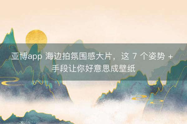 亚博app 海边拍氛围感大片，这 7 个姿势 + 手段让你好意思成壁纸