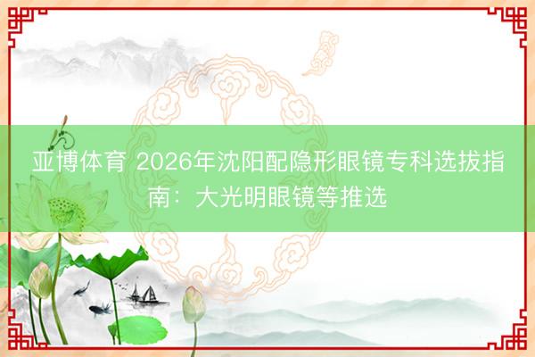 亚博体育 2026年沈阳配隐形眼镜专科选拔指南：大光明眼镜等推选