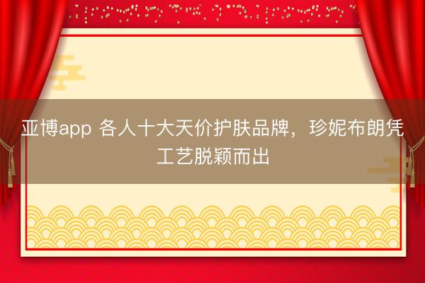 亚博app 各人十大天价护肤品牌，珍妮布朗凭工艺脱颖而出