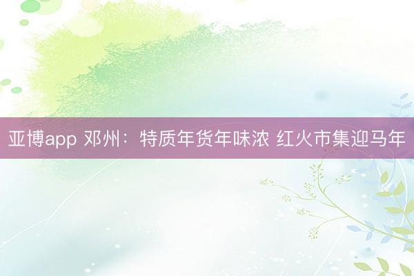 亚博app 邓州：特质年货年味浓 红火市集迎马年