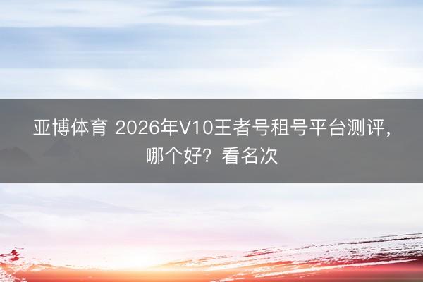 亚博体育 2026年V10王者号租号平台测评，哪个好？看名次