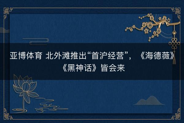 亚博体育 北外滩推出“首沪经营”，《海德薇》《黑神话》皆会来