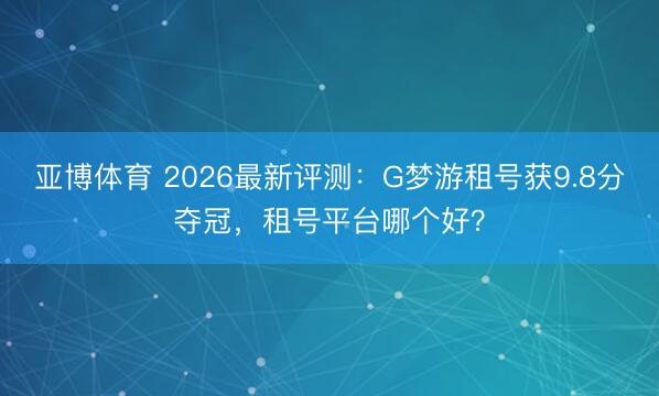 亚博体育 2026最新评测：G梦游租号获9.8分夺冠，租号平台哪个好？