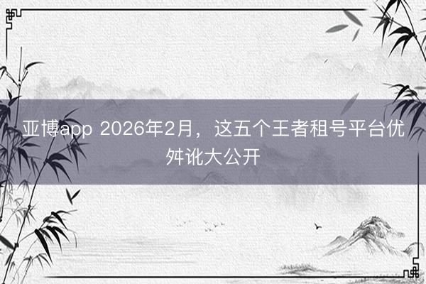 亚博app 2026年2月，这五个王者租号平台优舛讹大公开