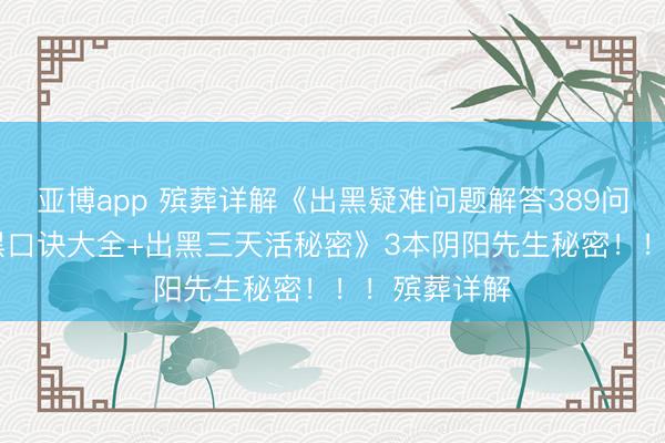 亚博app 殡葬详解《出黑疑难问题解答389问208页+出黑口诀大全+出黑三天活秘密》3本阴阳先生秘密！！！殡葬详解