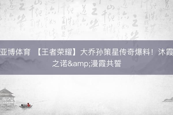 亚博体育 【王者荣耀】大乔孙策星传奇爆料！沐霞之诺&漫霞共誓