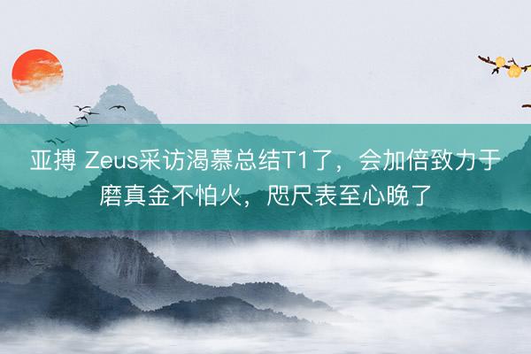 亚搏 Zeus采访渴慕总结T1了，会加倍致力于磨真金不怕火，咫尺表至心晚了