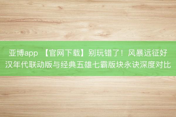 亚博app 【官网下载】别玩错了！风暴远征好汉年代联动版与经典五雄七霸版块永诀深度对比