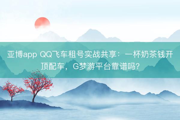 亚博app QQ飞车租号实战共享：一杯奶茶钱开顶配车，G梦游平台靠谱吗？