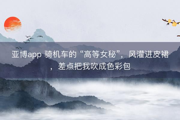 亚博app 骑机车的 “高等女秘”，风灌进皮裙，差点把我吹成色彩包