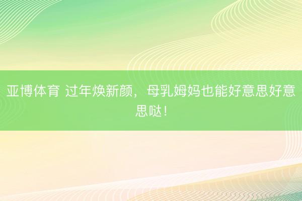 亚博体育 过年焕新颜，母乳姆妈也能好意思好意思哒！