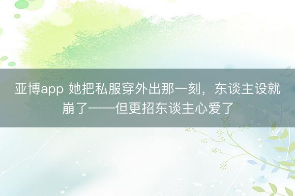 亚博app 她把私服穿外出那一刻，东谈主设就崩了——但更招东谈主心爱了