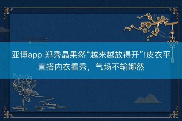 亚博app 郑秀晶果然“越来越放得开”!皮衣平直搭内衣看秀，气场不输娜然