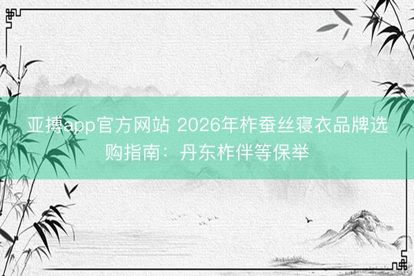 亚搏app官方网站 2026年柞蚕丝寝衣品牌选购指南：丹东柞伴等保举