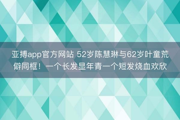 亚搏app官方网站 52岁陈慧琳与62岁叶童荒僻同框！一个长发显年青一个短发烧血欢欣