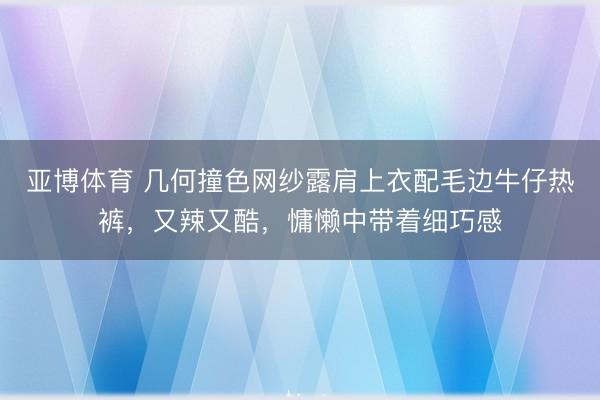 亚博体育 几何撞色网纱露肩上衣配毛边牛仔热裤，又辣又酷，慵懒中带着细巧感