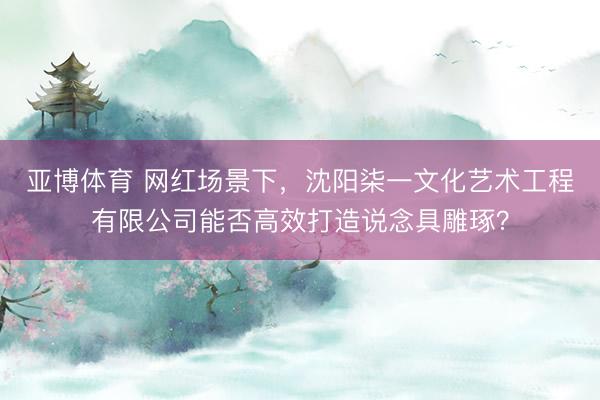 亚博体育 网红场景下，沈阳柒一文化艺术工程有限公司能否高效打造说念具雕琢？