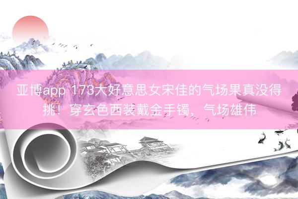 亚博app 173大好意思女宋佳的气场果真没得挑！穿玄色西装戴金手镯，气场雄伟