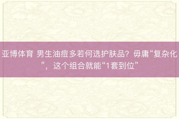 亚博体育 男生油痘多若何选护肤品？毋庸“复杂化”，这个组合就能“1套到位”