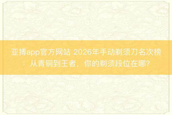 亚搏app官方网站 2026年手动剃须刀名次榜：从青铜到王者，你的剃须段位在哪？