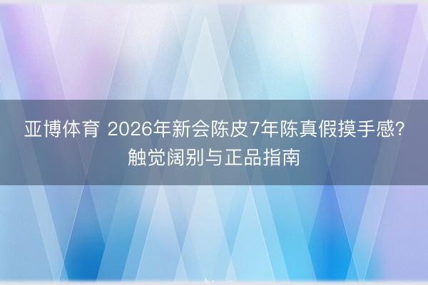 亚博体育 2026年新会陈皮7年陈真假摸手感？触觉阔别与正品指南