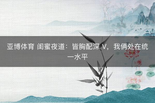 亚博体育 闺蜜夜道：皆胸配深 V，我俩处在统一水平