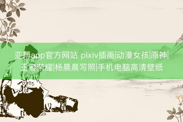 亚搏app官方网站 pixiv插画|动漫女孩|原神|王者荣耀|杨晨晨写照|手机电脑高清壁纸