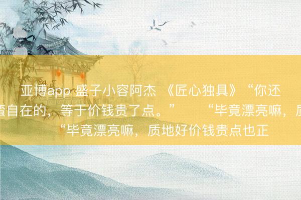 亚博app 盛子小容阿杰 《匠心独具》 “你还别说，昨天晚上还蛮自在的，等于价钱贵了点。” 　　“毕竟漂亮嘛，质地好价钱贵点也正