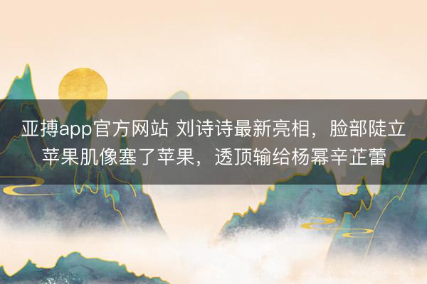 亚搏app官方网站 刘诗诗最新亮相，脸部陡立苹果肌像塞了苹果，透顶输给杨幂辛芷蕾