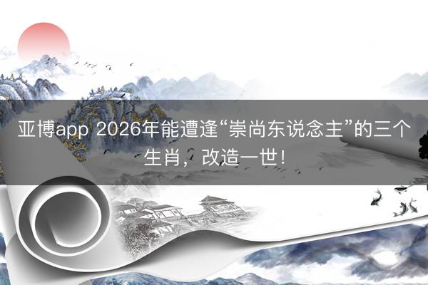 亚博app 2026年能遭逢“崇尚东说念主”的三个生肖，改造一世！