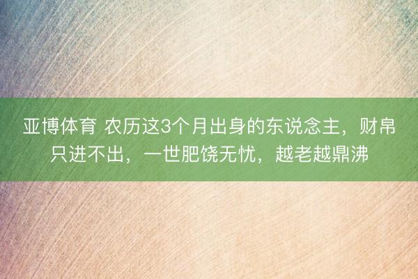 亚博体育 农历这3个月出身的东说念主,财帛只进不出,一世肥饶无忧,越老越鼎沸