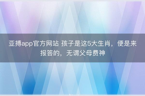 亚搏app官方网站 孩子是这5大生肖，便是来报答的，无谓父母费神