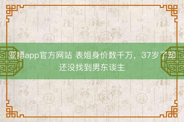 亚搏app官方网站 表姐身价数千万，37岁了却还没找到男东谈主