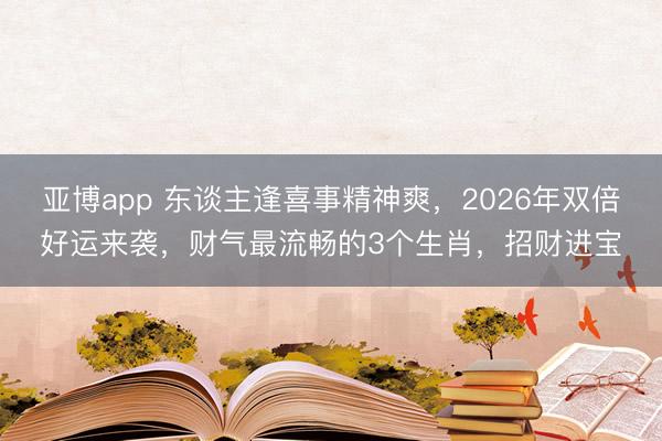 亚博app 东谈主逢喜事精神爽，2026年双倍好运来袭，财气最流畅的3个生肖，招财进宝