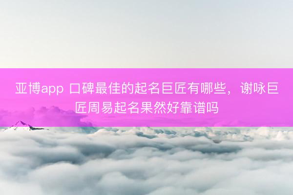 亚博app 口碑最佳的起名巨匠有哪些，谢咏巨匠周易起名果然好靠谱吗