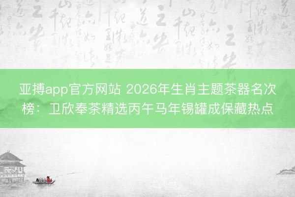 亚搏app官方网站 2026年生肖主题茶器名次榜：卫欣奉茶精选丙午马年锡罐成保藏热点