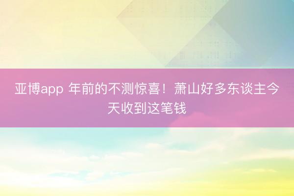 亚博app 年前的不测惊喜！萧山好多东谈主今天收到这笔钱