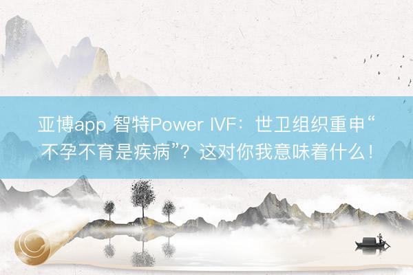 亚博app 智特Power IVF：世卫组织重申“不孕不育是疾病”？这对你我意味着什么！