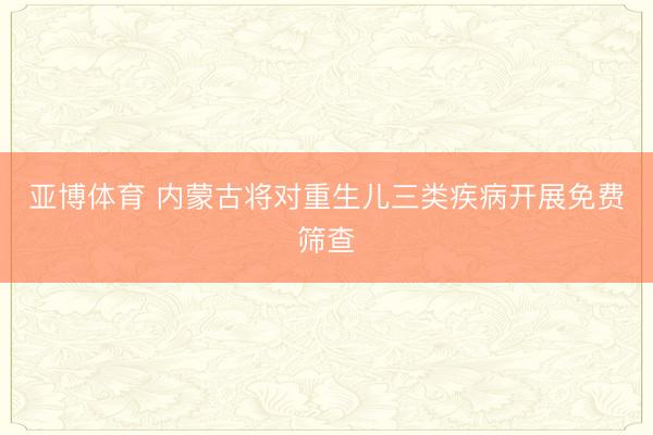 亚博体育 内蒙古将对重生儿三类疾病开展免费筛查