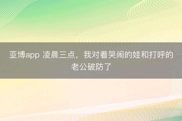 亚博app 凌晨三点，我对着哭闹的娃和打呼的老公破防了