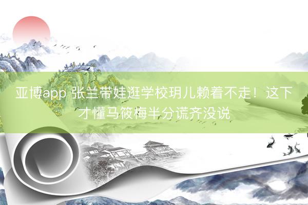 亚博app 张兰带娃逛学校玥儿赖着不走!这下才懂马筱梅半分谎齐没说