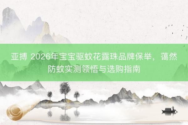 亚搏 2026年宝宝驱蚊花露珠品牌保举，蔼然防蚊实测领悟与选购指南