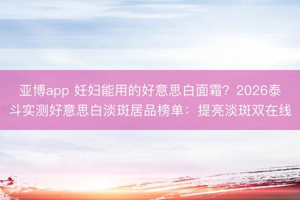 亚博app 妊妇能用的好意思白面霜？2026泰斗实测好意思白淡斑居品榜单：提亮淡斑双在线