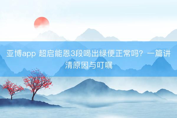 亚博app 超启能恩3段喝出绿便正常吗？一篇讲清原因与叮嘱