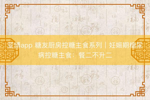 亚博app 糖友厨房控糖主食系列｜妊娠期糖尿病控糖主食：餐二不升二