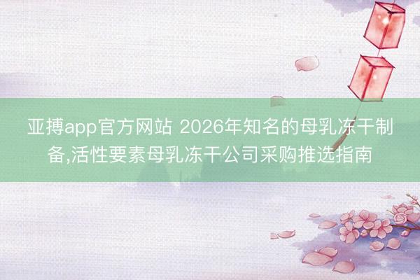 亚搏app官方网站 2026年知名的母乳冻干制备，活性要素母乳冻干公司采购推选指南