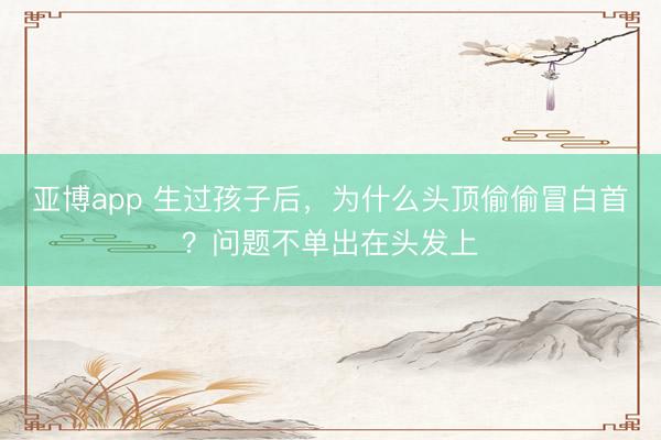 亚博app 生过孩子后，为什么头顶偷偷冒白首？问题不单出在头发上