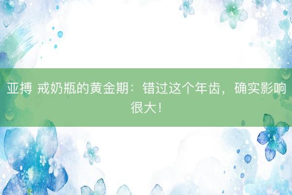 亚搏 戒奶瓶的黄金期：错过这个年齿，确实影响很大！